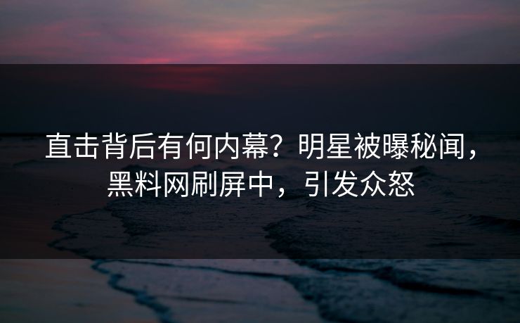 直击背后有何内幕？明星被曝秘闻，黑料网刷屏中，引发众怒