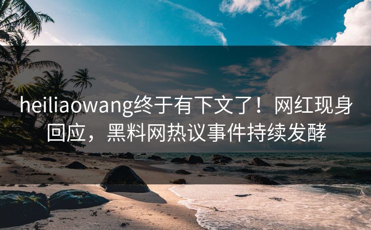 heiliaowang终于有下文了！网红现身回应，黑料网热议事件持续发酵