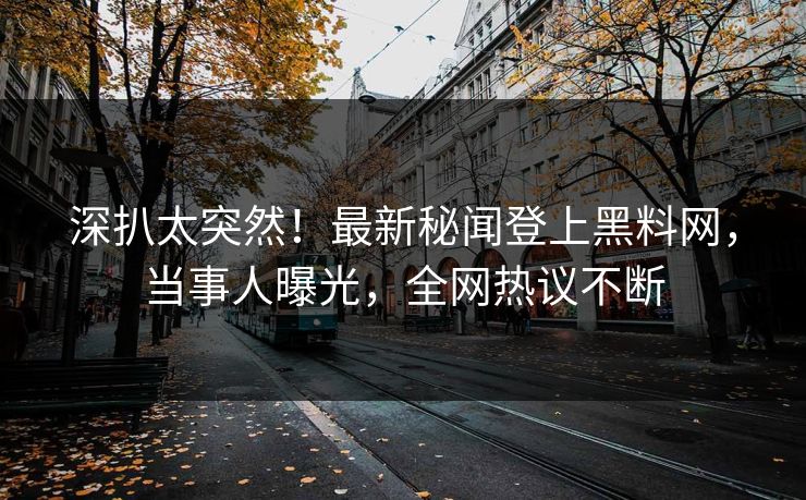 深扒太突然！最新秘闻登上黑料网，当事人曝光，全网热议不断