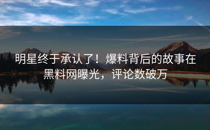 明星终于承认了！爆料背后的故事在黑料网曝光，评论数破万