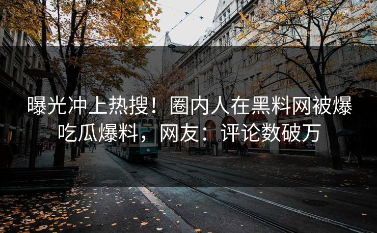 曝光冲上热搜！圈内人在黑料网被爆吃瓜爆料，网友：评论数破万