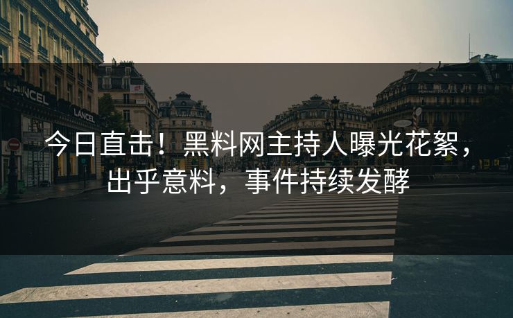 今日直击！黑料网主持人曝光花絮，出乎意料，事件持续发酵