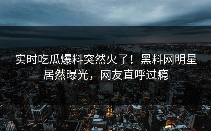 实时吃瓜爆料突然火了！黑料网明星居然曝光，网友直呼过瘾