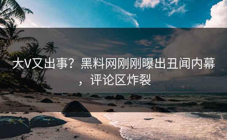 大V又出事？黑料网刚刚曝出丑闻内幕，评论区炸裂