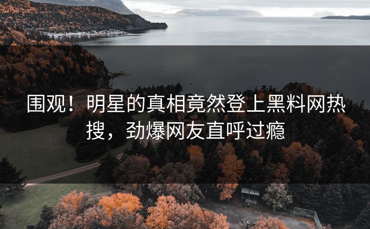 围观！明星的真相竟然登上黑料网热搜，劲爆网友直呼过瘾