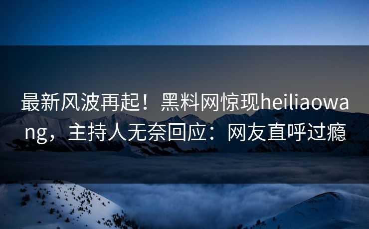最新风波再起！黑料网惊现heiliaowang，主持人无奈回应：网友直呼过瘾