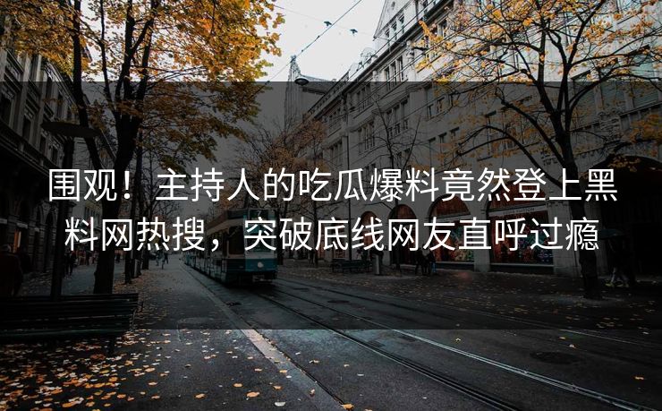 围观！主持人的吃瓜爆料竟然登上黑料网热搜，突破底线网友直呼过瘾