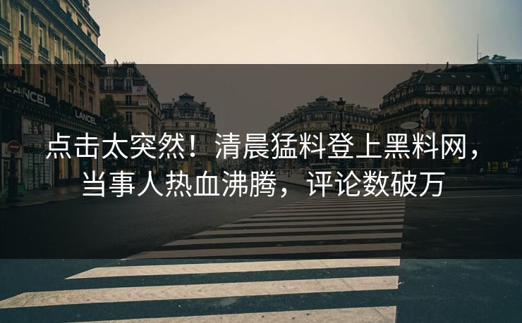 点击太突然！清晨猛料登上黑料网，当事人热血沸腾，评论数破万