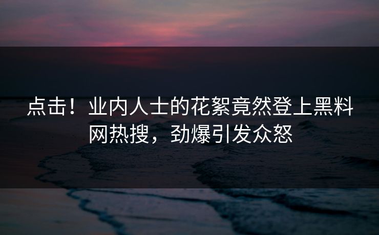 点击！业内人士的花絮竟然登上黑料网热搜，劲爆引发众怒