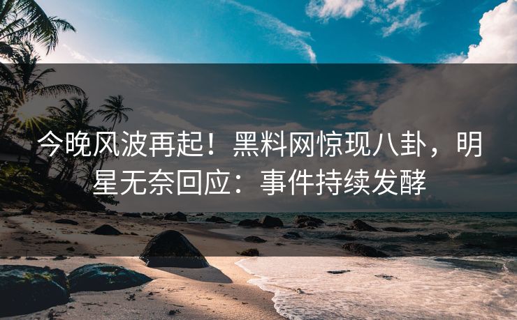 今晚风波再起！黑料网惊现八卦，明星无奈回应：事件持续发酵