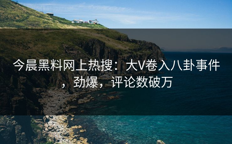 今晨黑料网上热搜：大V卷入八卦事件，劲爆，评论数破万