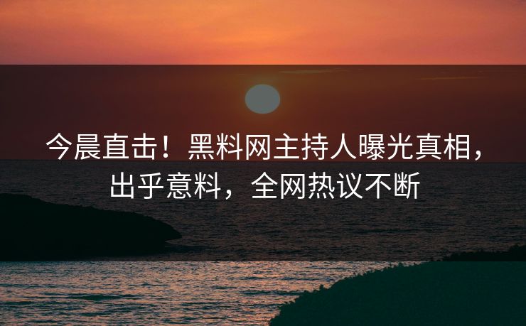 今晨直击！黑料网主持人曝光真相，出乎意料，全网热议不断