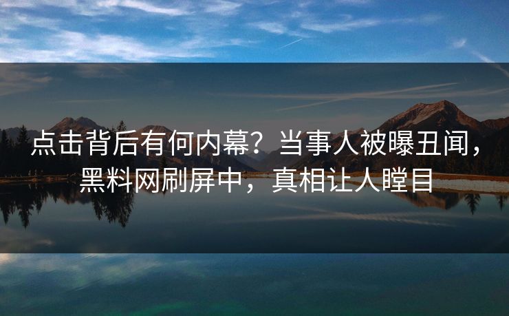 点击背后有何内幕？当事人被曝丑闻，黑料网刷屏中，真相让人瞠目
