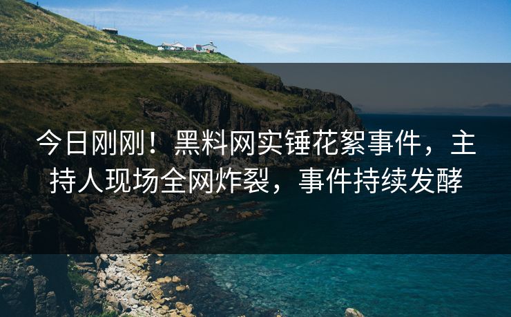 今日刚刚！黑料网实锤花絮事件，主持人现场全网炸裂，事件持续发酵