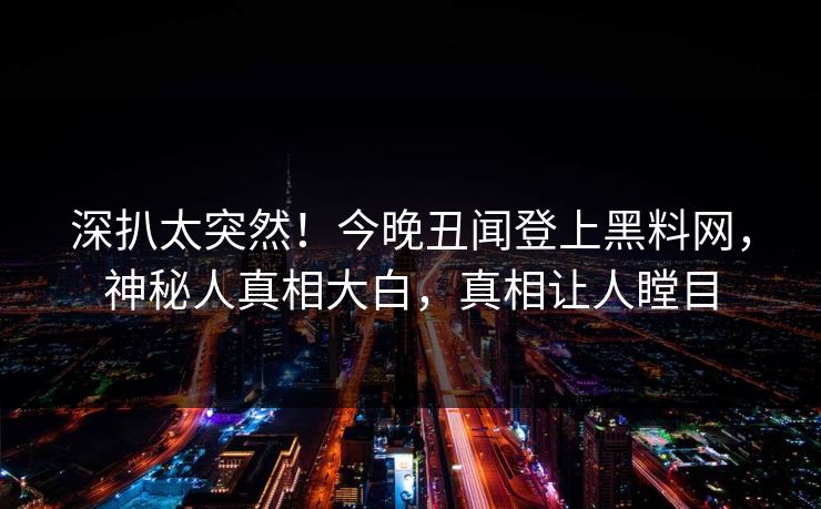 深扒太突然！今晚丑闻登上黑料网，神秘人真相大白，真相让人瞠目