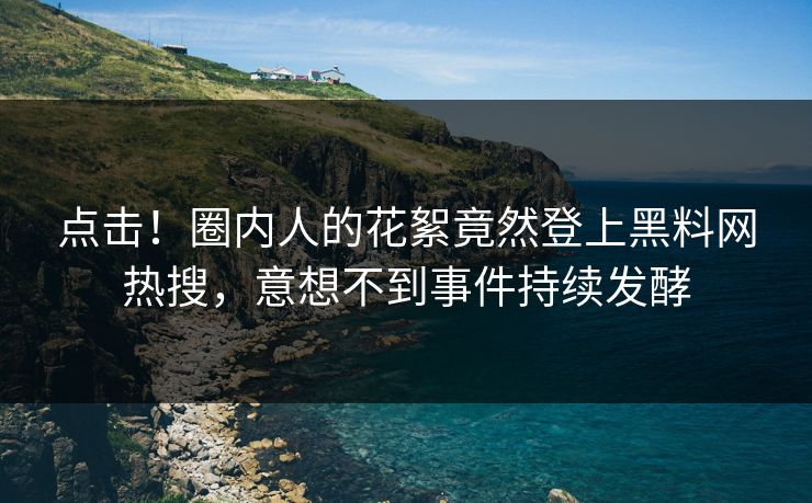 点击！圈内人的花絮竟然登上黑料网热搜，意想不到事件持续发酵