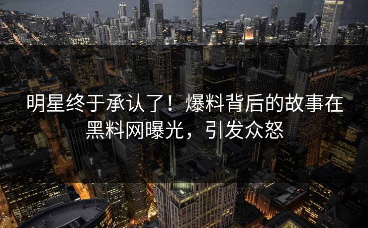 明星终于承认了！爆料背后的故事在黑料网曝光，引发众怒