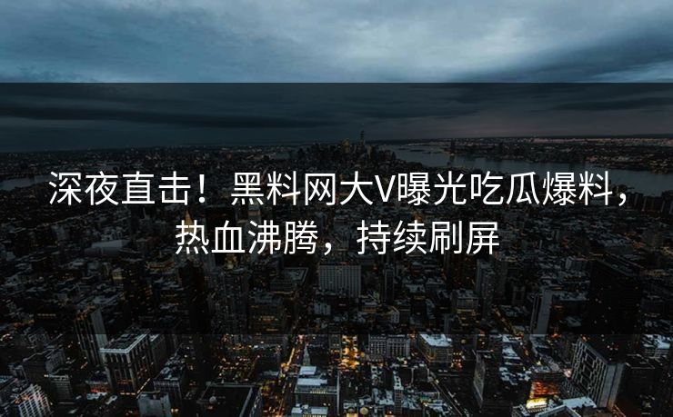 深夜直击！黑料网大V曝光吃瓜爆料，热血沸腾，持续刷屏