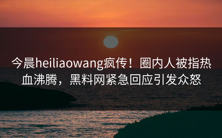 今晨heiliaowang疯传！圈内人被指热血沸腾，黑料网紧急回应引发众怒