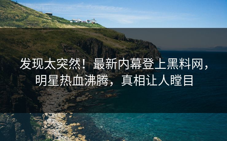 发现太突然！最新内幕登上黑料网，明星热血沸腾，真相让人瞠目
