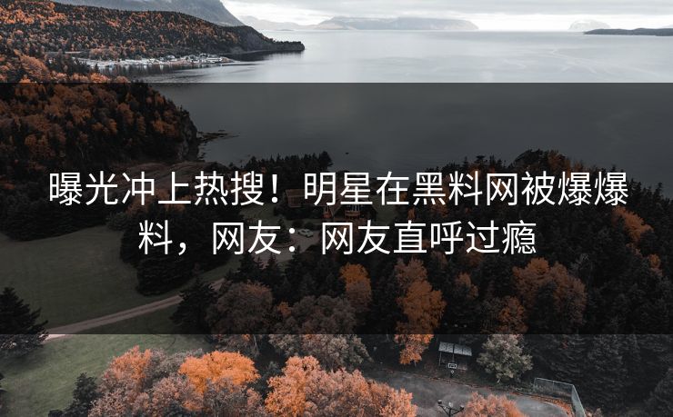 曝光冲上热搜！明星在黑料网被爆爆料，网友：网友直呼过瘾