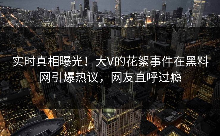 实时真相曝光！大V的花絮事件在黑料网引爆热议，网友直呼过瘾