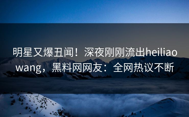 明星又爆丑闻！深夜刚刚流出heiliaowang，黑料网网友：全网热议不断