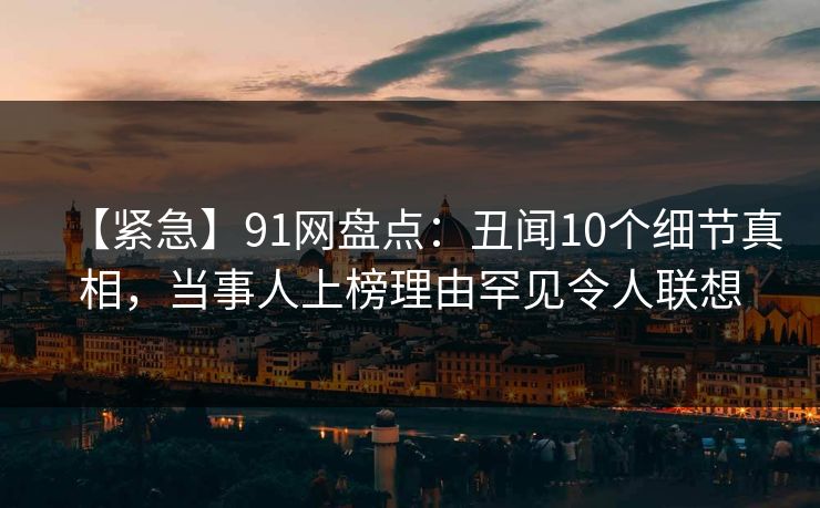 【紧急】91网盘点：丑闻10个细节真相，当事人上榜理由罕见令人联想