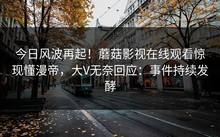 今日风波再起！蘑菇影视在线观看惊现懂漫帝，大V无奈回应：事件持续发酵