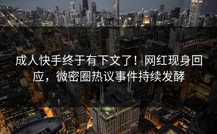 成人快手终于有下文了！网红现身回应，微密圈热议事件持续发酵