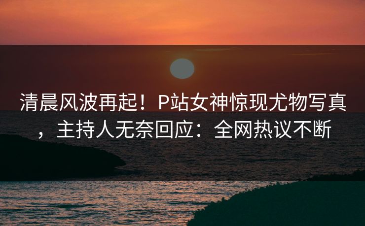 清晨风波再起！P站女神惊现尤物写真，主持人无奈回应：全网热议不断