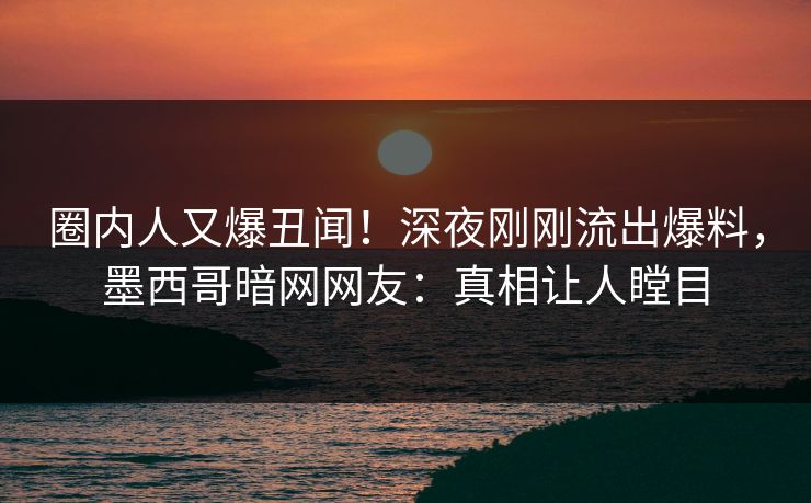 圈内人又爆丑闻！深夜刚刚流出爆料，墨西哥暗网网友：真相让人瞠目