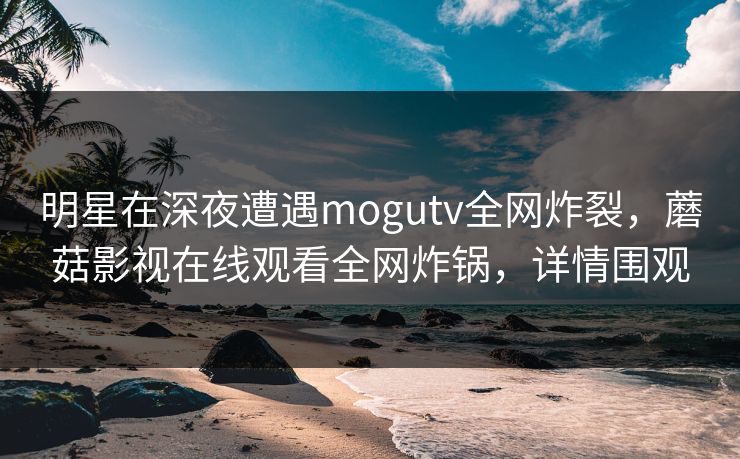明星在深夜遭遇mogutv全网炸裂,蘑菇影视在线观看全网炸锅,详情围观 明星在深夜遭遇mogutv全网炸裂,蘑菇影视在线观看全网炸锅,详情围观