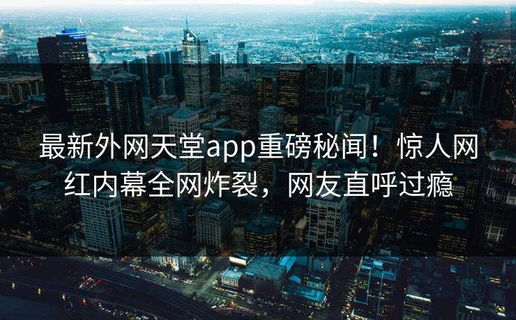 最新外网天堂app重磅秘闻！惊人网红内幕全网炸裂，网友直呼过瘾