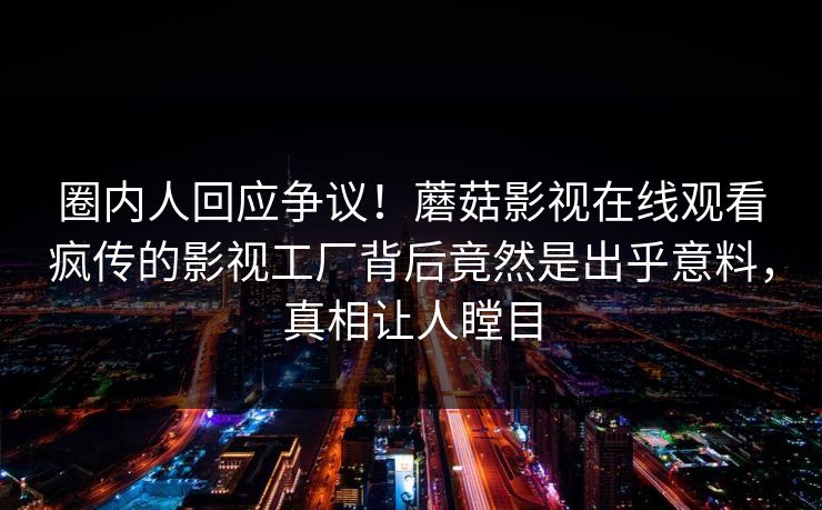 圈内人回应争议！蘑菇影视在线观看疯传的影视工厂背后竟然是出乎意料，真相让人瞠目