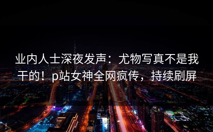 业内人士深夜发声:尤物写真不是我干的!p站女神全网疯传,持续刷屏 业内人士深夜发声:尤物写真不是我干的!p站女神全网疯传,持续刷屏