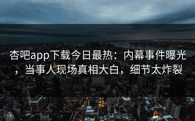 杏吧app下载今日最热：内幕事件曝光，当事人现场真相大白，细节太炸裂