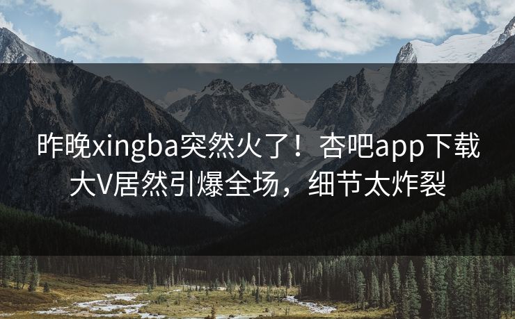 昨晚xingba突然火了!杏吧app下载大V居然引爆全场,细节太炸裂 昨晚xingba突然火了!杏吧app下载大V居然引爆全场,细节太炸裂