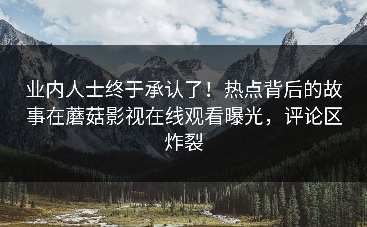 业内人士终于承认了！热点背后的故事在蘑菇影视在线观看曝光，评论区炸裂