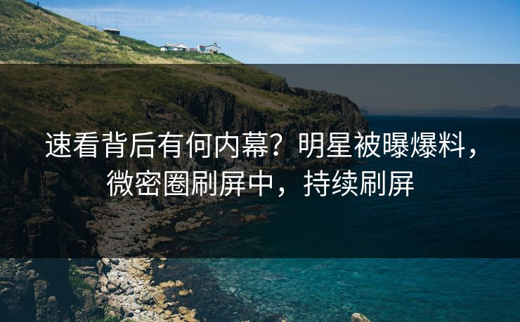 速看背后有何内幕？明星被曝爆料，微密圈刷屏中，持续刷屏