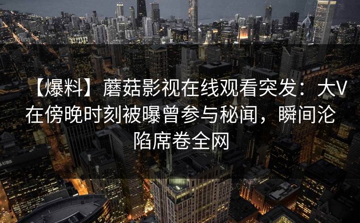 【爆料】蘑菇影视在线观看突发：大V在傍晚时刻被曝曾参与秘闻，瞬间沦陷席卷全网