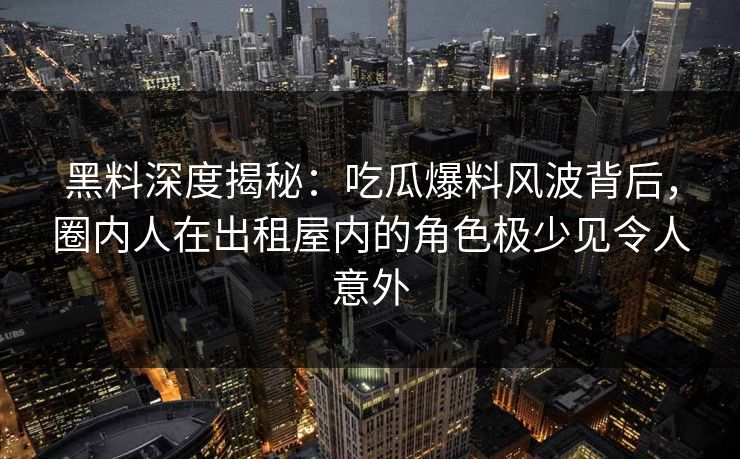 黑料深度揭秘：吃瓜爆料风波背后，圈内人在出租屋内的角色极少见令人意外