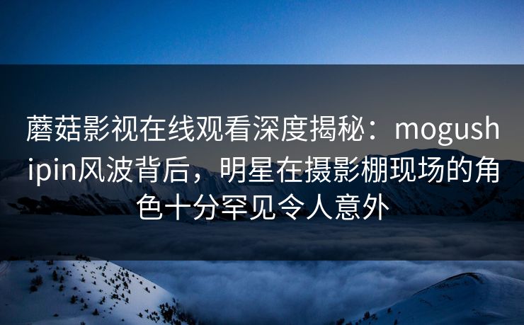 蘑菇影视在线观看深度揭秘：mogushipin风波背后，明星在摄影棚现场的角色十分罕见令人意外
