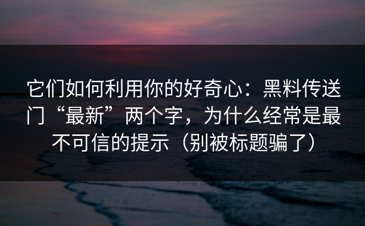 它们如何利用你的好奇心：黑料传送门“最新”两个字，为什么经常是最不可信的提示（别被标题骗了）
