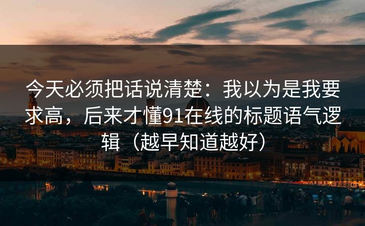 今天必须把话说清楚:我以为是我要求高,后来才懂91在线的标题语气逻辑(越早知道越好) 今天必须把话说清楚:我以为是我要求高,后来才懂91在线的标题语气逻辑(越早知道越好)