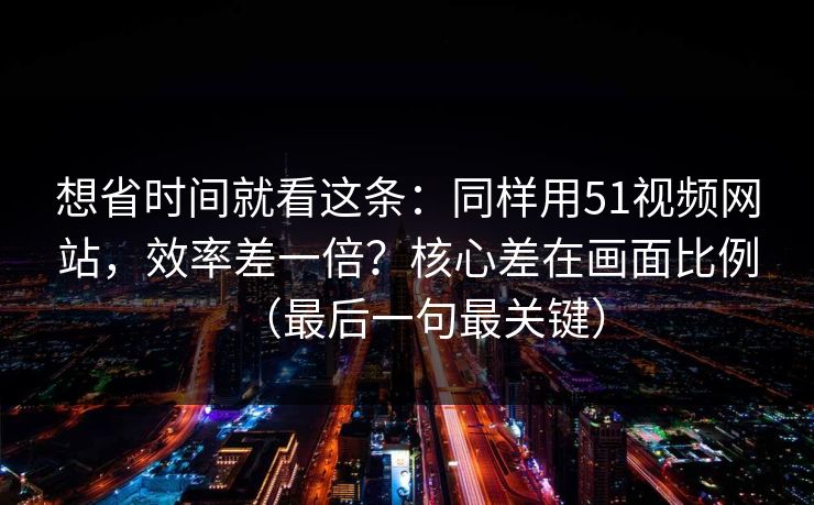 想省时间就看这条:同样用51视频网站,效率差一倍?核心差在画面比例(最后一句最关键) 想省时间就看这条:同样用51视频网站,效率差一倍?核心差在画面比例(最后一句最关键)