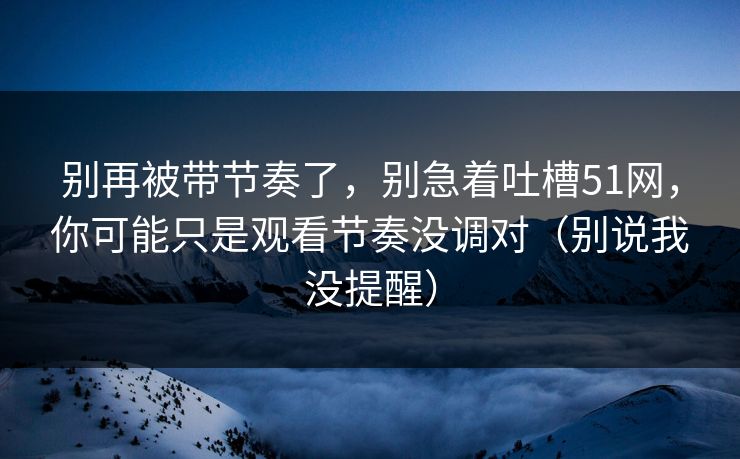 别再被带节奏了,别急着吐槽51网,你可能只是观看节奏没调对(别说我没提醒) 别再被带节奏了,别急着吐槽51网,你可能只是观看节奏没调对(别说我没提醒)