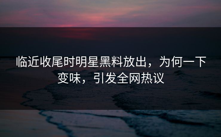 临近收尾时明星黑料放出，为何一下变味，引发全网热议