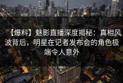 【爆料】魅影直播深度揭秘：真相风波背后，明星在记者发布会的角色极端令人意外