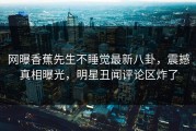 网曝香蕉先生不睡觉最新八卦，震撼真相曝光，明星丑闻评论区炸了
